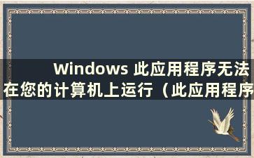 Windows 此应用程序无法在您的计算机上运行（此应用程序无法在您的计算机win11 上运行）